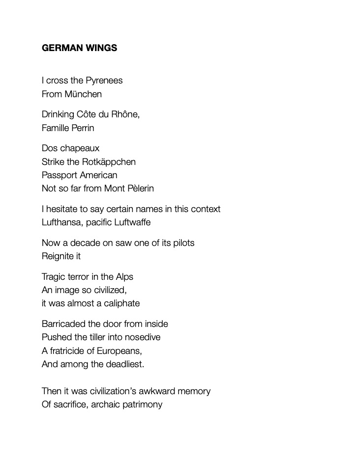 GERMAN WINGS
						
I cross the Pyrenees 
From München 

Drinking Côte du Rhône, 
Famille Perrin		
				
Dos chapeaux
Strike the Rotkäppchen 
Passport American
Not so far from Mont Pèlerin

I hesitate to say certain names in this context 
Lufthansa, pacific Luftwaffe	
	
Now a decade on saw one of its pilots 
Reignite it	
	
Tragic terror in the Alps 
An image so civilized,
it was almost a caliphate

Barricaded the door from inside 
Pushed the tiller into nosedive 
A fratricide of Europeans,
And among the deadliest.

Then it was civilization’s awkward memory 
Of sacrifice, archaic patrimony
		