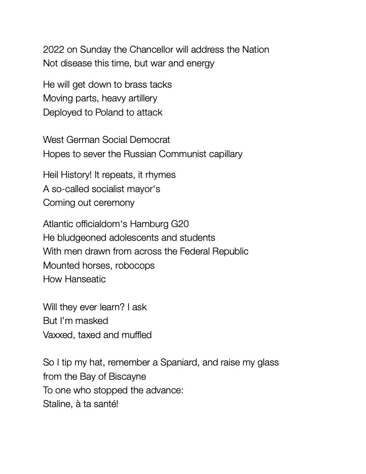 2022 on Sunday the Chancellor will address the Nation 
Not disease this time, but war and energy

He will get down to brass tacks 
Moving parts, heavy artillery 
Deployed to Poland to attack
					
West German Social Democrat
Hopes to sever the Russian 
Communist capillary	
			
Heil History! It repeats, it rhymes 
A so-called socialist mayor‘s 
Coming out ceremony

Atlantic officialdom‘s Hamburg G20
He bludgeoned adolescents and students
With men drawn from across the Federal Republic 
Mounted horses, robocops
How Hanseatic

Will they ever learn? I ask 
But I’m masked
Vaxxed, taxed and muffled

So I tip my hat, remember a Spaniard, and raise my glass 
from the Bay of Biscayne 
To one who stopped the advance:
Staline, à ta santé! 		
