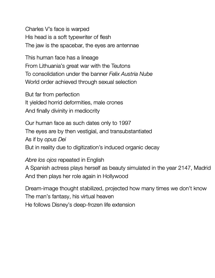 Charles V’s face is warped
His head is a soft typewriter of flesh
The jaw is the spacebar, the eyes are antennae					
This human face has a lineage
From Lithuania’s great war with the Teutons
To consolidation under the banner Felix Austria Nube 
World order achieved through sexual selection					
But far from perfection
It yielded horrid deformities, male crones 
And finally divinity in mediocrity					
Our human face as such dates only to 1997
The eyes are by then vestigial, and transubstantiated
As if by opus Dei
But in reality due to digitization’s induced organic decay			
Abre los ojos repeated in English
A Spanish actress plays herself as beauty simulated in the year 2147, Madrid 
And then plays her role again in Hollywood
Dream-image thought stabilized, projected how many times we don’t know 
The man’s fantasy, his virtual heaven
He follows Disney’s deep-frozen life extension