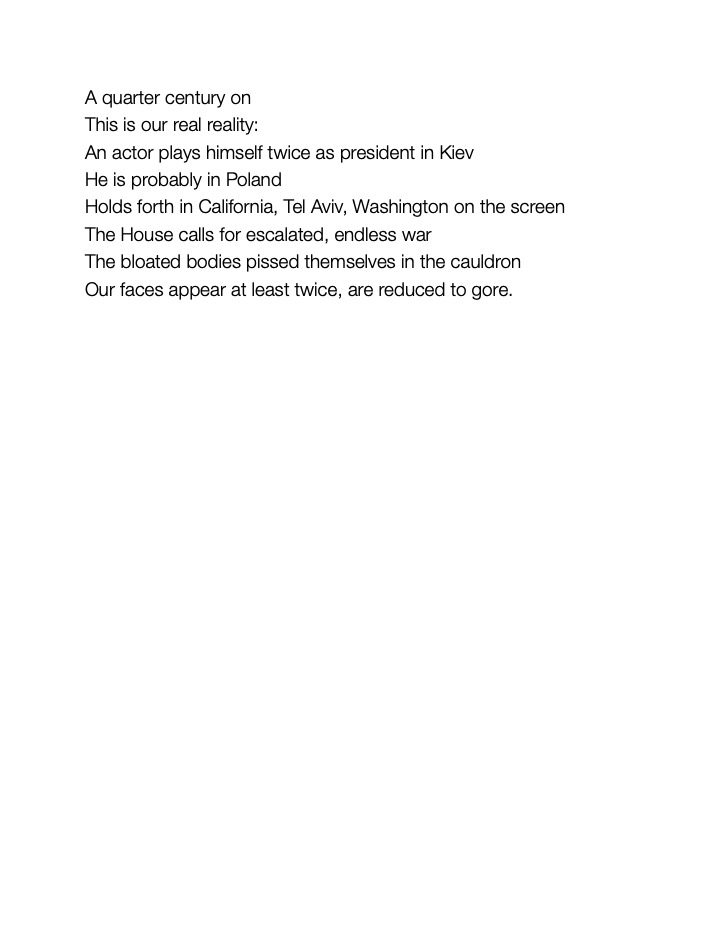 This is our real reality:
An actor plays himself twice as president in Kiev
He is probably in Poland
Holds forth in California, Tel Aviv, Washington on the screen 
The House calls for escalated, endless war
The bloated bodies pissed themselves in the cauldron
Our faces appear at least twice, are reduced to gore. 