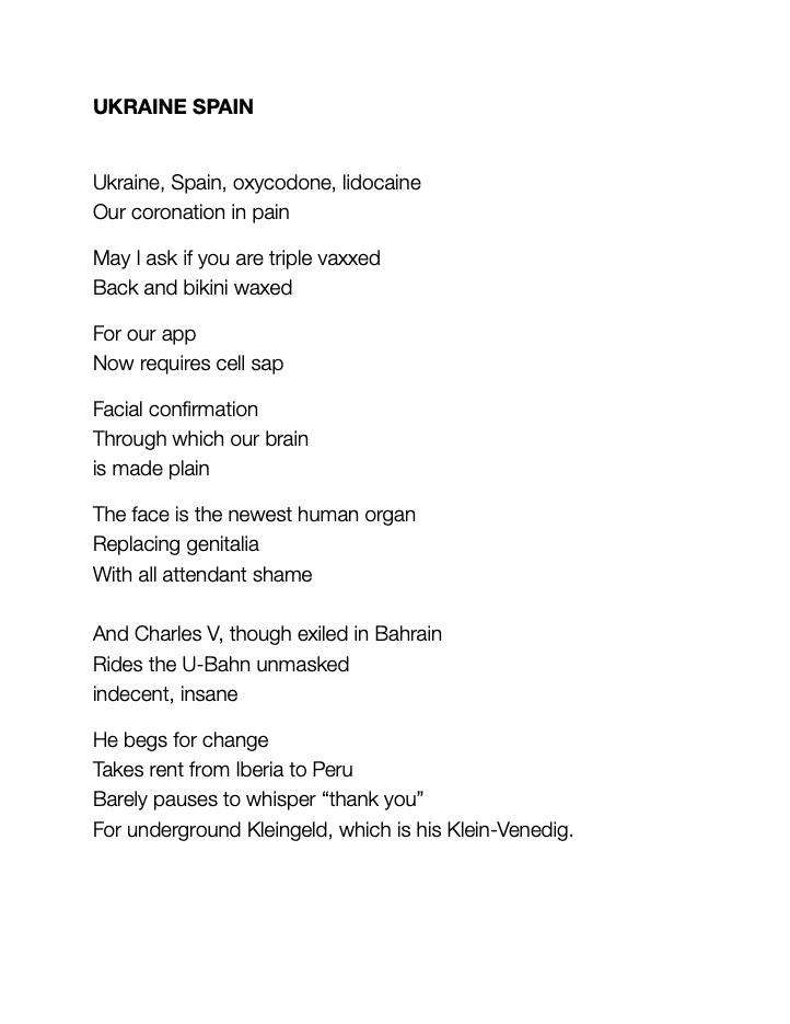 UKRAINE SPAIN
						
Ukraine, Spain, oxycodone, lidocaine 
Our coronation in pain						
May I ask if you are triple vaxxed 
Back and bikini waxed						
For our app
Now requires cell sap						
Facial confirmation 
Through which our brain 
is made plain
The face is the newest human organ 
Replacing genitalia
With all attendant shame

And Charles V, though exiled in Bahrain 
Rides the U-Bahn unmasked
indecent, insane						
He begs for change
Takes rent from Iberia to Peru
Barely pauses to whisper “thank you”
For underground Kleingeld, which is his Klein-Venedig.